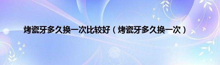 烤瓷牙多久换一次比较好（烤瓷牙多久换一次）