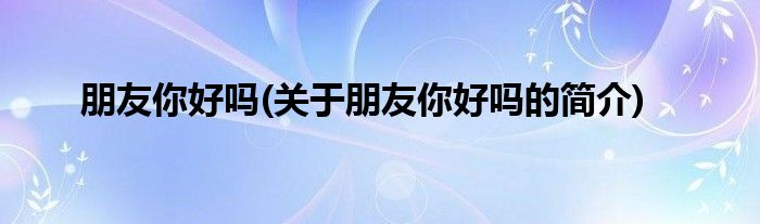 朋友你好吗(关于朋友你好吗的简介)
