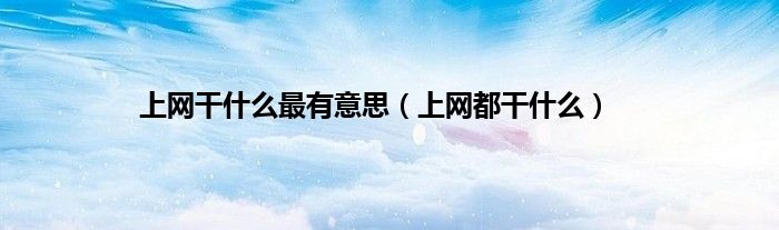 上网干什么最有意思（上网都干什么）
