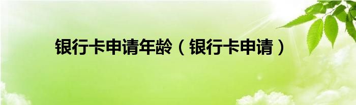银行卡申请年龄（银行卡申请）