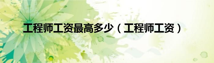 工程师工资最高多少（工程师工资）