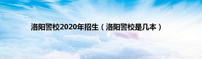 洛阳警校2020年招生（洛阳警校是几本）