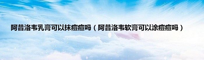 阿昔洛韦乳膏可以抹痘痘吗（阿昔洛韦软膏可以涂痘痘吗）