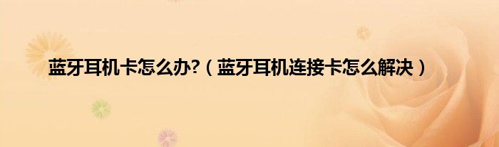 蓝牙耳机卡怎么办?（蓝牙耳机连接卡怎么解决）