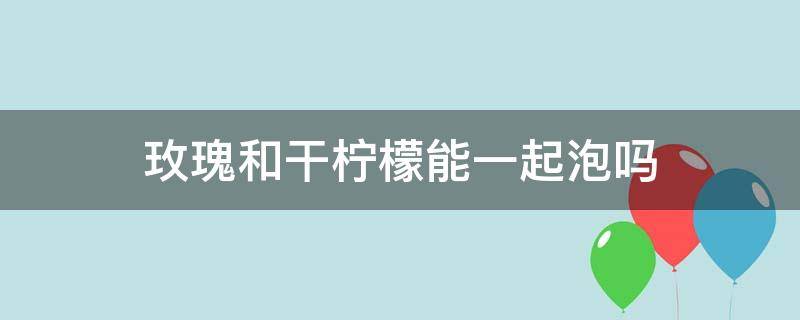 玫瑰和干柠檬能一起泡吗