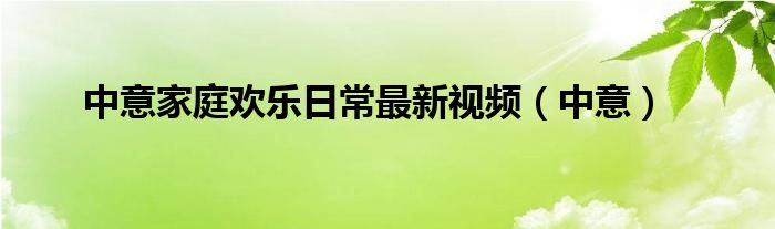 中意家庭欢乐日常最新视频（中意）