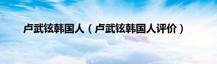 卢武铉韩国人（卢武铉韩国人评价）