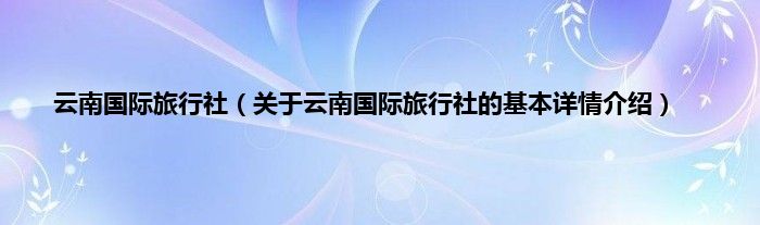 云南国际旅行社（关于云南国际旅行社的基本详情介绍）