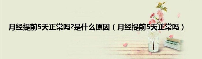月经提前5天正常吗?是什么原因（月经提前5天正常吗）