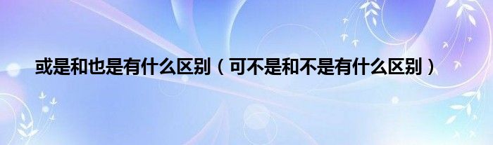 或是和也是有什么区别（可不是和不是有什么区别）