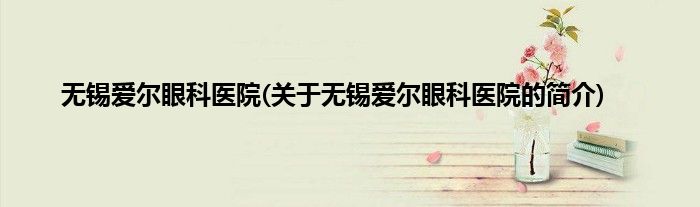 无锡爱尔眼科医院(关于无锡爱尔眼科医院的简介)