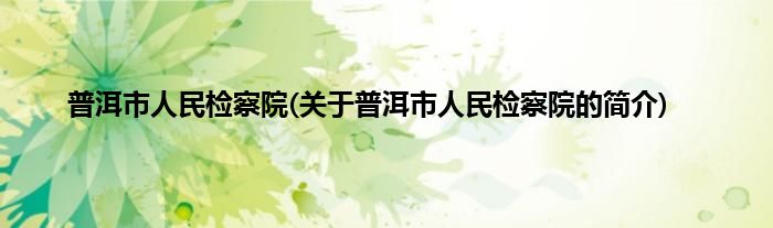 普洱市人民检察院(关于普洱市人民检察院的简介)