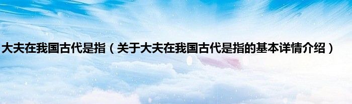 大夫在我国古代是指（关于大夫在我国古代是指的基本详情介绍）