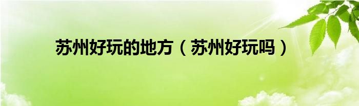 苏州好玩的地方（苏州好玩吗）