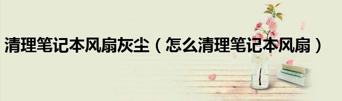 清理笔记本风扇灰尘（怎么清理笔记本风扇）