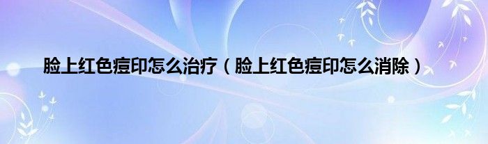 脸上红色痘印怎么治疗（脸上红色痘印怎么消除）