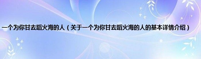 一个为你甘去蹈火海的人（关于一个为你甘去蹈火海的人的基本详情介绍）