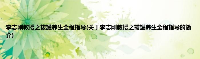李志刚教授之拔罐养生全程指导(关于李志刚教授之拔罐养生全程指导的简介)